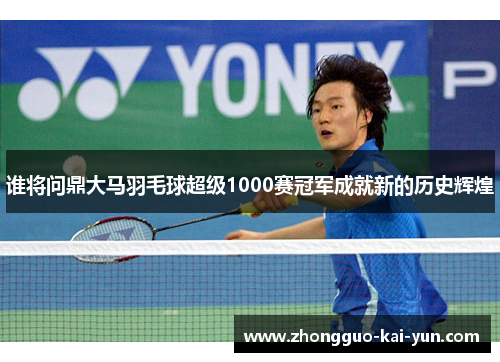 谁将问鼎大马羽毛球超级1000赛冠军成就新的历史辉煌