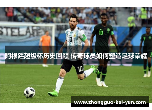 阿根廷超级杯历史回顾 传奇球员如何塑造足球荣耀 阿根廷超级杯历史回顾 传奇球员如何塑造足球荣耀