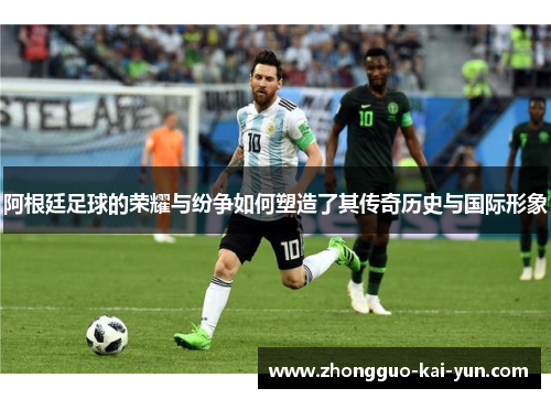 阿根廷足球的荣耀与纷争如何塑造了其传奇历史与国际形象 阿根廷足球的荣耀与纷争如何塑造了其传奇历史与国际形象