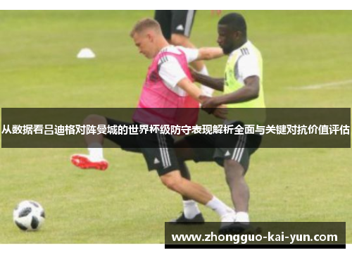 从数据看吕迪格对阵曼城的世界杯级防守表现解析全面与关键对抗价值评估 从数据看吕迪格对阵曼城的世界杯级防守表现解析全面与关键对抗价值评估