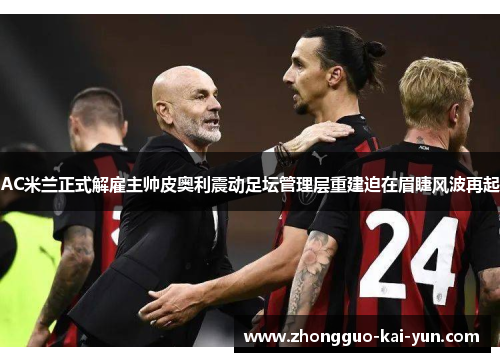 AC米兰正式解雇主帅皮奥利震动足坛管理层重建迫在眉睫风波再起