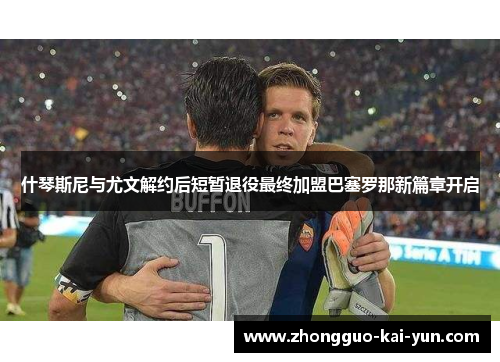 什琴斯尼与尤文解约后短暂退役最终加盟巴塞罗那新篇章开启