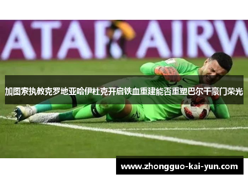 加图索执教克罗地亚哈伊杜克开启铁血重建能否重塑巴尔干豪门荣光