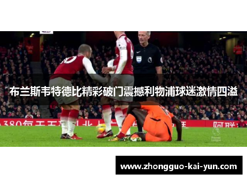 布兰斯韦特德比精彩破门震撼利物浦球迷激情四溢 布兰斯韦特德比精彩破门震撼利物浦球迷激情四溢