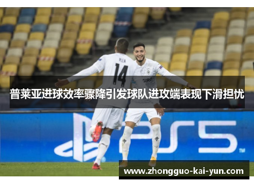 普莱亚进球效率骤降引发球队进攻端表现下滑担忧 普莱亚进球效率骤降引发球队进攻端表现下滑担忧