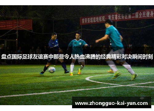 盘点国际足球友谊赛中那些令人热血沸腾的经典精彩对决瞬间时刻 盘点国际足球友谊赛中那些令人热血沸腾的经典精彩对决瞬间时刻